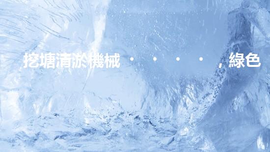 挖塘清淤機械，綠色環(huán)保利器，高效清潔兩不誤
